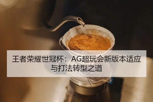 王者荣耀世冠杯：AG超玩会新版本适应与打法转型之道