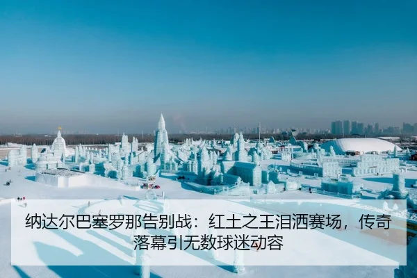 纳达尔巴塞罗那告别战：红土之王泪洒赛场，传奇落幕引无数球迷动容