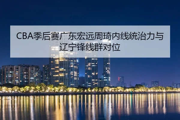 CBA季后赛广东宏远周琦内线统治力与辽宁锋线群对位