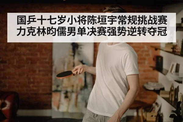 国乒十七岁小将陈垣宇常规挑战赛力克林昀儒男单决赛强势逆转夺冠