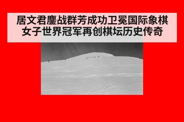 居文君鏖战群芳成功卫冕国际象棋女子世界冠军再创棋坛历史传奇