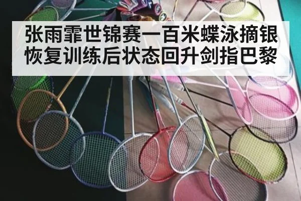 张雨霏世锦赛一百米蝶泳摘银恢复训练后状态回升剑指巴黎